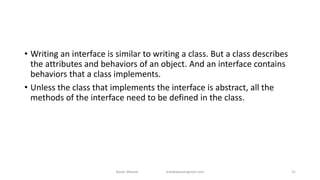 • Writing an interface is similar to writing a class. But a class describes
the attributes and behaviors of an object. And an interface contains
behaviors that a class implements.
• Unless the class that implements the interface is abstract, all the
methods of the interface need to be defined in the class.
Badar Waseer arbabwaseergmail.com 31
 