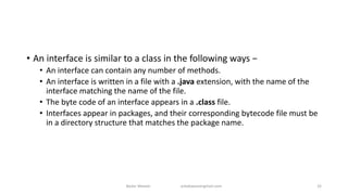 • An interface is similar to a class in the following ways −
• An interface can contain any number of methods.
• An interface is written in a file with a .java extension, with the name of the
interface matching the name of the file.
• The byte code of an interface appears in a .class file.
• Interfaces appear in packages, and their corresponding bytecode file must be
in a directory structure that matches the package name.
Badar Waseer arbabwaseergmail.com 32
 