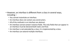 • However, an interface is different from a class in several ways,
including −
• You cannot instantiate an interface.
• An interface does not contain any constructors.
• All of the methods in an interface are abstract.
• An interface cannot contain instance fields. The only fields that can appear in
an interface must be declared both static and final.
• An interface is not extended by a class; it is implemented by a class.
• An interface can extend multiple interfaces.
Badar Waseer arbabwaseergmail.com 33
 
