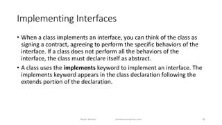 Implementing Interfaces
• When a class implements an interface, you can think of the class as
signing a contract, agreeing to perform the specific behaviors of the
interface. If a class does not perform all the behaviors of the
interface, the class must declare itself as abstract.
• A class uses the implements keyword to implement an interface. The
implements keyword appears in the class declaration following the
extends portion of the declaration.
Badar Waseer arbabwaseergmail.com 38
 