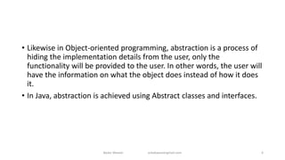 • Likewise in Object-oriented programming, abstraction is a process of
hiding the implementation details from the user, only the
functionality will be provided to the user. In other words, the user will
have the information on what the object does instead of how it does
it.
• In Java, abstraction is achieved using Abstract classes and interfaces.
Badar Waseer arbabwaseergmail.com 4
 