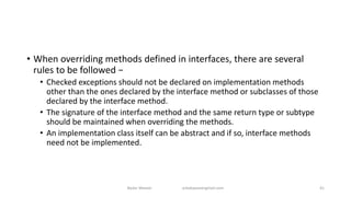 • When overriding methods defined in interfaces, there are several
rules to be followed −
• Checked exceptions should not be declared on implementation methods
other than the ones declared by the interface method or subclasses of those
declared by the interface method.
• The signature of the interface method and the same return type or subtype
should be maintained when overriding the methods.
• An implementation class itself can be abstract and if so, interface methods
need not be implemented.
Badar Waseer arbabwaseergmail.com 41
 