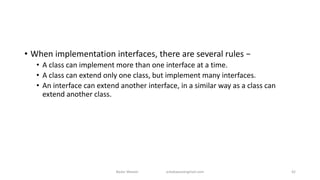 • When implementation interfaces, there are several rules −
• A class can implement more than one interface at a time.
• A class can extend only one class, but implement many interfaces.
• An interface can extend another interface, in a similar way as a class can
extend another class.
Badar Waseer arbabwaseergmail.com 42
 
