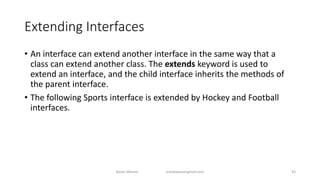 Extending Interfaces
• An interface can extend another interface in the same way that a
class can extend another class. The extends keyword is used to
extend an interface, and the child interface inherits the methods of
the parent interface.
• The following Sports interface is extended by Hockey and Football
interfaces.
Badar Waseer arbabwaseergmail.com 43
 