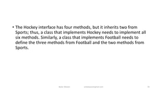 • The Hockey interface has four methods, but it inherits two from
Sports; thus, a class that implements Hockey needs to implement all
six methods. Similarly, a class that implements Football needs to
define the three methods from Football and the two methods from
Sports.
Badar Waseer arbabwaseergmail.com 45
 