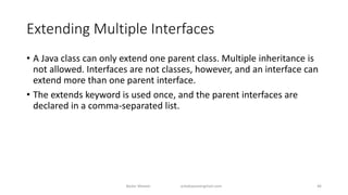 Extending Multiple Interfaces
• A Java class can only extend one parent class. Multiple inheritance is
not allowed. Interfaces are not classes, however, and an interface can
extend more than one parent interface.
• The extends keyword is used once, and the parent interfaces are
declared in a comma-separated list.
Badar Waseer arbabwaseergmail.com 46
 