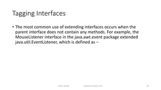 Tagging Interfaces
• The most common use of extending interfaces occurs when the
parent interface does not contain any methods. For example, the
MouseListener interface in the java.awt.event package extended
java.util.EventListener, which is defined as −
Badar Waseer arbabwaseergmail.com 48
 