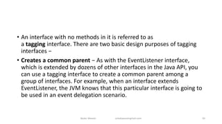 • An interface with no methods in it is referred to as
a tagging interface. There are two basic design purposes of tagging
interfaces −
• Creates a common parent − As with the EventListener interface,
which is extended by dozens of other interfaces in the Java API, you
can use a tagging interface to create a common parent among a
group of interfaces. For example, when an interface extends
EventListener, the JVM knows that this particular interface is going to
be used in an event delegation scenario.
Badar Waseer arbabwaseergmail.com 50
 
