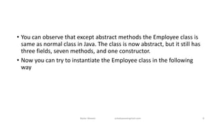• You can observe that except abstract methods the Employee class is
same as normal class in Java. The class is now abstract, but it still has
three fields, seven methods, and one constructor.
• Now you can try to instantiate the Employee class in the following
way
Badar Waseer arbabwaseergmail.com 8
 