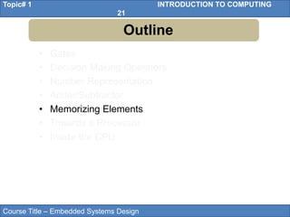 Course Title – Embedded Systems Design
Topic# 1 INTRODUCTION TO COMPUTING
21
• Gates
• Decision Making Operators
• Number Representation
• Adder/Subtractor
• Memorizing Elements
• Towards a Processor
• Inside the CPU
Outline
 