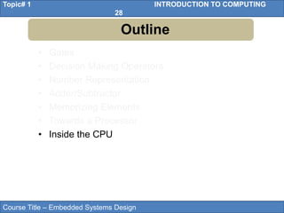 Course Title – Embedded Systems Design
Topic# 1 INTRODUCTION TO COMPUTING
28
• Gates
• Decision Making Operators
• Number Representation
• Adder/Subtractor
• Memorizing Elements
• Towards a Processor
• Inside the CPU
Outline
 