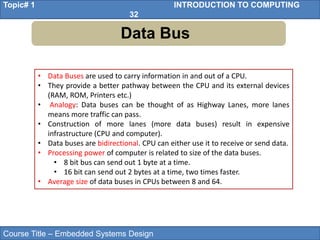Course Title – Embedded Systems Design
Topic# 1 INTRODUCTION TO COMPUTING
32
Data Bus
• Data Buses are used to carry information in and out of a CPU.
• They provide a better pathway between the CPU and its external devices
(RAM, ROM, Printers etc.)
• Analogy: Data buses can be thought of as Highway Lanes, more lanes
means more traffic can pass.
• Construction of more lanes (more data buses) result in expensive
infrastructure (CPU and computer).
• Data buses are bidirectional. CPU can either use it to receive or send data.
• Processing power of computer is related to size of the data buses.
• 8 bit bus can send out 1 byte at a time.
• 16 bit can send out 2 bytes at a time, two times faster.
• Average size of data buses in CPUs between 8 and 64.
 