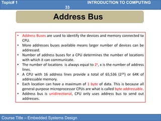 Course Title – Embedded Systems Design
Topic# 1 INTRODUCTION TO COMPUTING
33
Address Bus
• Address Buses are used to identify the devices and memory connected to
CPU.
• More addresses buses available means larger number of devices can be
addressed.
• Number of address buses for a CPU determines the number of locations
with which it can communicate.
• The number of locations is always equal to 2x, x is the number of address
lines.
• A CPU with 16 address lines provide a total of 65,536 (216) or 64K of
addressable memory.
• Each location can have a maximum of 1 byte of data. This is because all
general-purpose microprocessor CPUs are what is called byte addressable.
• Address bus is unidirectional, CPU only uses address bus to send out
addresses.
 