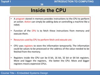 Course Title – Embedded Systems Design
Topic# 1 INTRODUCTION TO COMPUTING
36
Inside the CPU
• A program stored in memory provides instructions to the CPU to perform
an action. Action can simply be adding data or controlling a machine like a
robot.
• Function of the CPU is to fetch these instructions from memory and
execute them.
• Resources used by CPU to perform fetch and execute are:
• CPU uses registers to store the information temporarily. The information
could be values to be processed or the address of the value needed to be
fetched from the memory.
• Registers inside the CPU can be 8 bit, 16 bit, 32 bit or 64 bit registers.
More and bigger the registers, the better the CPU. More and bigger
registers means expensive CPUs.
 