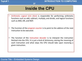 Course Title – Embedded Systems Design
Topic# 1 INTRODUCTION TO COMPUTING
37
Inside the CPU
• Arithmetic Logical Unit (ALU) is responsible for performing arithmetic
functions such as add, subtract, multiply, and divide, and logical functions
such as AND, OR, and NOT.
• The function of the program counter is to point to the address of the next
instruction to be executed.
• The function of the instruction decoder is to interpret the instruction
fetched into the CPU. It is just a kind of dictionary, storing the meaning of
each instruction and what steps the CPU should take upon receiving a
given instruction.
 