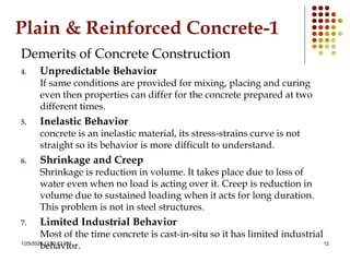 1/25/2020 12:30:53 PM 12
Plain & Reinforced Concrete-1
Demerits of Concrete Construction
4. Unpredictable Behavior
If same conditions are provided for mixing, placing and curing
even then properties can differ for the concrete prepared at two
different times.
5. Inelastic Behavior
concrete is an inelastic material, its stress-strains curve is not
straight so its behavior is more difficult to understand.
6. Shrinkage and Creep
Shrinkage is reduction in volume. It takes place due to loss of
water even when no load is acting over it. Creep is reduction in
volume due to sustained loading when it acts for long duration.
This problem is not in steel structures.
7. Limited Industrial Behavior
Most of the time concrete is cast-in-situ so it has limited industrial
behavior.
 