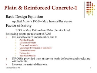 1/25/2020 12:30:53 PM 18
Plain & Reinforced Concrete-1
Basic Design Equation
Applied Action x F.O.S = Max. Internal Resistance
Factor of Safety
F.O.S. = Max. Failure load/Max. Service Load
Following points are relevant to F.O.S
1. It is used to cover uncertainties due to
1. Applied loads
2. Material strength
3. Poor workmanship
4. Unexpected behavior of structure
5. Thermal stresses
6. Fabrication
7. Residual stresses
2. If F.O.S is provided then at service loads deflection and cracks are
within limits.
3. It covers the natural disasters.
 