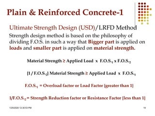 1/25/2020 12:30:53 PM 19
Plain & Reinforced Concrete-1
Ultimate Strength Design (USD)/LRFD Method
Strength design method is based on the philosophy of
dividing F.O.S. in such a way that Bigger part is applied on
loads and smaller part is applied on material strength.
Material Strength ≥ Applied Load x F.O.S.1 x F.O.S.2
{1 / F.O.S.2} Material Strength ≥ Applied Load x F.O.S.1
F.O.S.1 = Overload factor or Load Factor {greater than 1}
1/F.O.S.2 = Strength Reduction factor or Resistance Factor {less than 1}
 