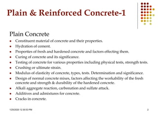 1/25/2020 12:30:53 PM 2
Plain & Reinforced Concrete-1
Plain Concrete
 Constituent material of concrete and their properties.
 Hydration of cement.
 Properties of fresh and hardened concrete and factors effecting them.
 Curing of concrete and its significance.
 Testing of concrete for various properties including physical tests, strength tests.
 Crushing or ultimate strain.
 Modulus of elasticity of concrete, types, tests. Determination and significance.
 Design of normal concrete mixes, factors affecting the workability of the fresh
concrete and strength & durability of the hardened concrete.
 Alkali aggregate reaction, carbonation and sulfate attack.
 Additives and admixtures for concrete.
 Cracks in concrete.
 