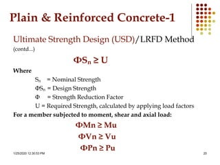 1/25/2020 12:30:53 PM 20
Plain & Reinforced Concrete-1
Ultimate Strength Design (USD)/LRFD Method
(contd...)
ΦSn ≥ U
Where
Sn = Nominal Strength
ΦSn = Design Strength
Φ = Strength Reduction Factor
U = Required Strength, calculated by applying load factors
For a member subjected to moment, shear and axial load:
ΦMn ≥ Mu
ΦVn ≥ Vu
ΦPn ≥ Pu
 