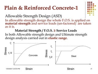1/25/2020 12:30:53 PM 21
Plain & Reinforced Concrete-1
Allowable Strength Design (ASD)
In allowable strength design the whole F.O.S. is applied on
material strength and service loads (un-factored) are taken
as it is.
Material Strength / F.O.S. ≥ Service Loads
In both Allowable strength design and Ultimate strength
design analysis carried out in elastic range.
fc’
fc’/2
Concrete Steel
fy
fy/2
fu
Strain Strain
Stress
Stress
 