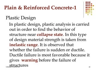 1/25/2020 12:30:53 PM 22
Plain & Reinforced Concrete-1
Plastic Design
In plastic design, plastic analysis is carried
out in order to find the behavior of
structure near collapse state. In this type
of design material strength is taken from
inelastic range. It is observed that
whether the failure is sudden or ductile.
Ductile failure is most favorable because it
gives warning before the failure of
structures
 