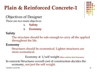 1/25/2020 12:30:53 PM 24
Plain & Reinforced Concrete-1
Objectives of Designer
There are two main objectives
1. Safety
2. Economy
Safety
The structure should be safe enough to carry all the applied
throughout the life.
Economy
Structures should be economical. Lighter structures are
more economical.
Economy α 1/self weight (More valid for Steel Structures)
In concrete Structures overall cost of construction decides the
economy, not just the self weight.
 