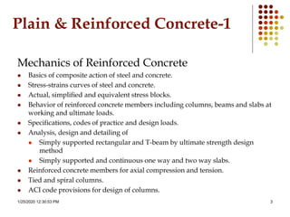 1/25/2020 12:30:53 PM 3
Plain & Reinforced Concrete-1
Mechanics of Reinforced Concrete
 Basics of composite action of steel and concrete.
 Stress-strains curves of steel and concrete.
 Actual, simplified and equivalent stress blocks.
 Behavior of reinforced concrete members including columns, beams and slabs at
working and ultimate loads.
 Specifications, codes of practice and design loads.
 Analysis, design and detailing of
 Simply supported rectangular and T-beam by ultimate strength design
method
 Simply supported and continuous one way and two way slabs.
 Reinforced concrete members for axial compression and tension.
 Tied and spiral columns.
 ACI code provisions for design of columns.
 