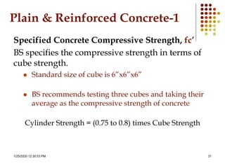 1/25/2020 12:30:53 PM 31
Plain & Reinforced Concrete-1
Specified Concrete Compressive Strength, fc’
BS specifies the compressive strength in terms of
cube strength.
 Standard size of cube is 6”x6”x6”
 BS recommends testing three cubes and taking their
average as the compressive strength of concrete
Cylinder Strength = (0.75 to 0.8) times Cube Strength
 
