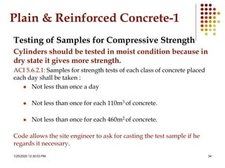 1/25/2020 12:30:53 PM 34
Plain & Reinforced Concrete-1
Testing of Samples for Compressive Strength
Cylinders should be tested in moist condition because in
dry state it gives more strength.
ACI 5.6.2.1: Samples for strength tests of each class of concrete placed
each day shall be taken :
 Not less than once a day
 Not less than once for each 110m3 of concrete.
 Not less than once for each 460m2 of concrete.
Code allows the site engineer to ask for casting the test sample if he
regards it necessary.
 