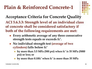 1/25/2020 12:30:53 PM 35
Plain & Reinforced Concrete-1
Acceptance Criteria for Concrete Quality
ACI 5.6.3.3: Strength level of an individual class
of concrete shall be considered satisfactory if
both of the following requirements are met:
 Every arithmetic average of any three consecutive
strength tests equals or exceeds fc’.
 No individual strength test (average of two
cylinders) falls below fc’
 by more than 3.5 MPa (500 psi) when fc’ is 35 MPa (5000
psi) or less; or
 by more than 0.10fc’ when fc’ is more than 35 MPa
 