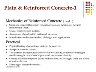 1/25/2020 12:30:53 PM 4
Plain & Reinforced Concrete-1
Mechanics of Reinforced Concrete (contd…)
 Shear and diagonal tension in concrete, design and detailing of flexural
members for shear.
 Corner reinforcement in slabs.
 Assessment of crack width in flexural members.
 Introduction to alternate method of design with applications
Practical
 Physical testing of constituent material for concrete.
 Acceptance test for cement.
 Test on fresh and reinforced concrete for workability, compressive strength,
tensile strength, modulus of rupture and modulus of elasticity.
 Casting of different types of beams and columns and testing to study the effects
of various factors.
 Detailing of designed elements.
 