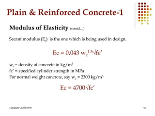1/25/2020 12:30:54 PM 42
Plain & Reinforced Concrete-1
Modulus of Elasticity (contd…)
Secant modulus (Ec) is the one which is being used in design.
Ec = 0.043 wc
1.5√fc’
wc = density of concrete in kg/m3
fc’ = specified cylinder strength in MPa
For normal weight concrete, say wc = 2300 kg/m3
Ec = 4700√fc’
 
