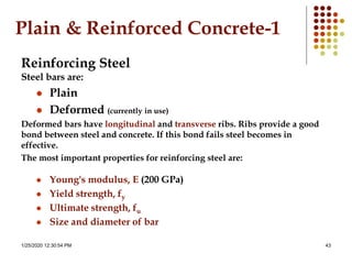 1/25/2020 12:30:54 PM 43
Plain & Reinforced Concrete-1
Reinforcing Steel
Steel bars are:
 Plain
 Deformed (currently in use)
Deformed bars have longitudinal and transverse ribs. Ribs provide a good
bond between steel and concrete. If this bond fails steel becomes in
effective.
The most important properties for reinforcing steel are:
 Young's modulus, E (200 GPa)
 Yield strength, fy
 Ultimate strength, fu
 Size and diameter of bar
 