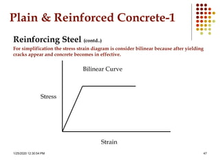 1/25/2020 12:30:54 PM 47
Plain & Reinforced Concrete-1
Reinforcing Steel (contd..)
For simplification the stress strain diagram is consider bilinear because after yielding
cracks appear and concrete becomes in effective.
Strain
Stress
Bilinear Curve
 