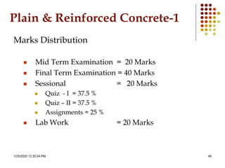 1/25/2020 12:30:54 PM 48
Plain & Reinforced Concrete-1
Marks Distribution
 Mid Term Examination = 20 Marks
 Final Term Examination = 40 Marks
 Sessional = 20 Marks
 Quiz - I = 37.5 %
 Quiz – II = 37.5 %
 Assignments = 25 %
 Lab Work = 20 Marks
 