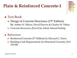 1/25/2020 12:30:53 PM 5
 Text Book
 Design of Concrete Structures (13th Edition)
by Arthur H. Nilson, David Darwin & Charles W. Dolan
 Concrete Structures (Part-I) by Zahid Ahmad Siddiqi
 References
 Reinforced Concrete (5th Edition) by Edward G. Nawy
 Building Code Requirements for Structural Concrete (ACI
318-08)
Plain & Reinforced Concrete-1
 