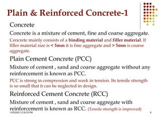 1/25/2020 12:30:53 PM 6
Plain & Reinforced Concrete-1
Concrete
Concrete is a mixture of cement, fine and coarse aggregate.
Concrete mainly consists of a binding material and filler material. If
filler material size is < 5mm it is fine aggregate and > 5mm is coarse
aggregate.
Plain Cement Concrete (PCC)
Mixture of cement , sand and coarse aggregate without any
reinforcement is known as PCC.
PCC is strong in compression and week in tension. Its tensile strength
is so small that it can be neglected in design.
Reinforced Cement Concrete (RCC)
Mixture of cement , sand and coarse aggregate with
reinforcement is known as RCC. (Tensile strength is improved)
 