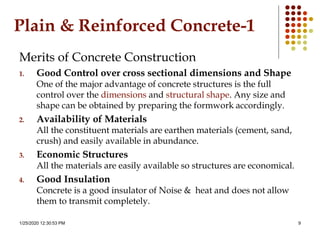 1/25/2020 12:30:53 PM 9
Plain & Reinforced Concrete-1
Merits of Concrete Construction
1. Good Control over cross sectional dimensions and Shape
One of the major advantage of concrete structures is the full
control over the dimensions and structural shape. Any size and
shape can be obtained by preparing the formwork accordingly.
2. Availability of Materials
All the constituent materials are earthen materials (cement, sand,
crush) and easily available in abundance.
3. Economic Structures
All the materials are easily available so structures are economical.
4. Good Insulation
Concrete is a good insulator of Noise & heat and does not allow
them to transmit completely.
 