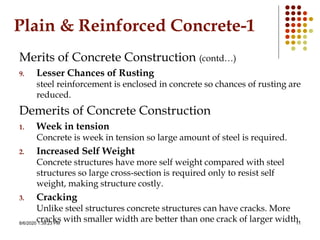 8/6/2020 1:39:23 PM 11
Plain & Reinforced Concrete-1
Merits of Concrete Construction (contd…)
9. Lesser Chances of Rusting
steel reinforcement is enclosed in concrete so chances of rusting are
reduced.
Demerits of Concrete Construction
1. Week in tension
Concrete is week in tension so large amount of steel is required.
2. Increased Self Weight
Concrete structures have more self weight compared with steel
structures so large cross-section is required only to resist self
weight, making structure costly.
3. Cracking
Unlike steel structures concrete structures can have cracks. More
cracks with smaller width are better than one crack of larger width.
 