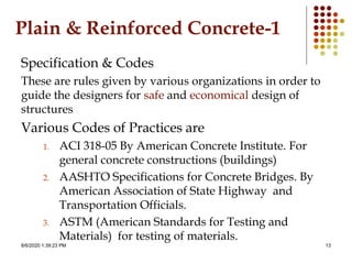 8/6/2020 1:39:23 PM 13
Plain & Reinforced Concrete-1
Specification & Codes
These are rules given by various organizations in order to
guide the designers for safe and economical design of
structures
Various Codes of Practices are
1. ACI 318-05 By American Concrete Institute. For
general concrete constructions (buildings)
2. AASHTO Specifications for Concrete Bridges. By
American Association of State Highway and
Transportation Officials.
3. ASTM (American Standards for Testing and
Materials) for testing of materials.
 