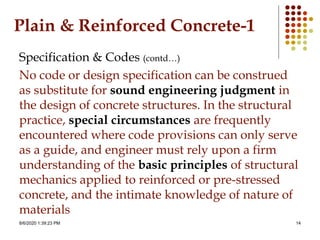 8/6/2020 1:39:23 PM 14
Plain & Reinforced Concrete-1
Specification & Codes (contd…)
No code or design specification can be construed
as substitute for sound engineering judgment in
the design of concrete structures. In the structural
practice, special circumstances are frequently
encountered where code provisions can only serve
as a guide, and engineer must rely upon a firm
understanding of the basic principles of structural
mechanics applied to reinforced or pre-stressed
concrete, and the intimate knowledge of nature of
materials
 