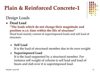8/6/2020 1:39:23 PM 15
Plain & Reinforced Concrete-1
Design Loads
 Dead Load
“The loads which do not change their magnitude and
position w.r.t. time within the life of structure”
Dead load mainly consist of superimposed loads and self load of
structure.
 Self Load
It is the load of structural member due to its own weight.
 Superimposed Load
It is the load supported by a structural member. For
instance self weight of column is self load and load of
beam and slab over it is superimposed load.
 
