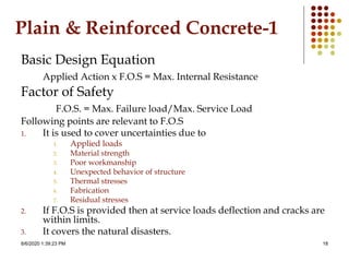 8/6/2020 1:39:23 PM 18
Plain & Reinforced Concrete-1
Basic Design Equation
Applied Action x F.O.S = Max. Internal Resistance
Factor of Safety
F.O.S. = Max. Failure load/Max. Service Load
Following points are relevant to F.O.S
1. It is used to cover uncertainties due to
1. Applied loads
2. Material strength
3. Poor workmanship
4. Unexpected behavior of structure
5. Thermal stresses
6. Fabrication
7. Residual stresses
2. If F.O.S is provided then at service loads deflection and cracks are
within limits.
3. It covers the natural disasters.
 