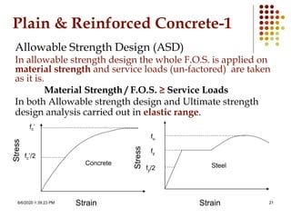 8/6/2020 1:39:23 PM 21
Plain & Reinforced Concrete-1
Allowable Strength Design (ASD)
In allowable strength design the whole F.O.S. is applied on
material strength and service loads (un-factored) are taken
as it is.
Material Strength / F.O.S. ≥ Service Loads
In both Allowable strength design and Ultimate strength
design analysis carried out in elastic range.
fc’
fc’/2
Concrete Steel
fy
fy/2
fu
Strain Strain
Stress
Stress
 