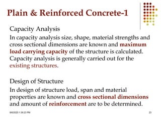 8/6/2020 1:39:23 PM 23
Plain & Reinforced Concrete-1
Capacity Analysis
In capacity analysis size, shape, material strengths and
cross sectional dimensions are known and maximum
load carrying capacity of the structure is calculated.
Capacity analysis is generally carried out for the
existing structures.
Design of Structure
In design of structure load, span and material
properties are known and cross sectional dimensions
and amount of reinforcement are to be determined.
 