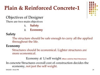 8/6/2020 1:39:23 PM 24
Plain & Reinforced Concrete-1
Objectives of Designer
There are two main objectives
1. Safety
2. Economy
Safety
The structure should be safe enough to carry all the applied
throughout the life.
Economy
Structures should be economical. Lighter structures are
more economical.
Economy α 1/self weight (More valid for Steel Structures)
In concrete Structures overall cost of construction decides the
economy, not just the self weight.
 
