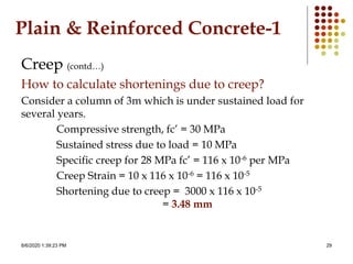 8/6/2020 1:39:23 PM 29
Plain & Reinforced Concrete-1
Creep (contd…)
How to calculate shortenings due to creep?
Consider a column of 3m which is under sustained load for
several years.
Compressive strength, fc’ = 30 MPa
Sustained stress due to load = 10 MPa
Specific creep for 28 MPa fc’ = 116 x 10-6 per MPa
Creep Strain = 10 x 116 x 10-6 = 116 x 10-5
Shortening due to creep = 3000 x 116 x 10-5
= 3.48 mm
 