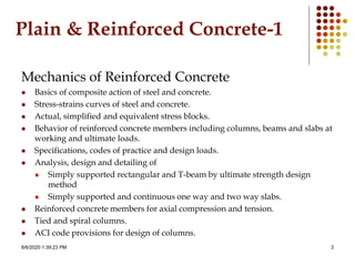 8/6/2020 1:39:23 PM 3
Plain & Reinforced Concrete-1
Mechanics of Reinforced Concrete
 Basics of composite action of steel and concrete.
 Stress-strains curves of steel and concrete.
 Actual, simplified and equivalent stress blocks.
 Behavior of reinforced concrete members including columns, beams and slabs at
working and ultimate loads.
 Specifications, codes of practice and design loads.
 Analysis, design and detailing of
 Simply supported rectangular and T-beam by ultimate strength design
method
 Simply supported and continuous one way and two way slabs.
 Reinforced concrete members for axial compression and tension.
 Tied and spiral columns.
 ACI code provisions for design of columns.
 
