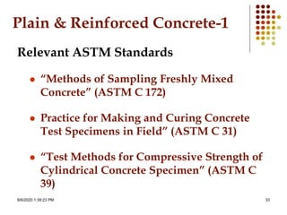 8/6/2020 1:39:23 PM 33
Plain & Reinforced Concrete-1
Relevant ASTM Standards
 “Methods of Sampling Freshly Mixed
Concrete” (ASTM C 172)
 Practice for Making and Curing Concrete
Test Specimens in Field” (ASTM C 31)
 “Test Methods for Compressive Strength of
Cylindrical Concrete Specimen” (ASTM C
39)
 